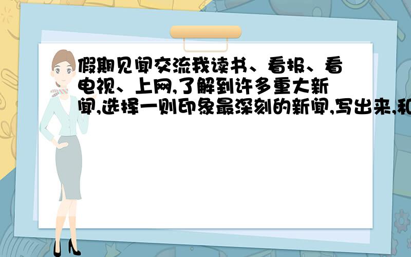 假期见闻交流我读书、看报、看电视、上网,了解到许多重大新闻,选择一则印象最深刻的新闻,写出来,和大家一起交流.