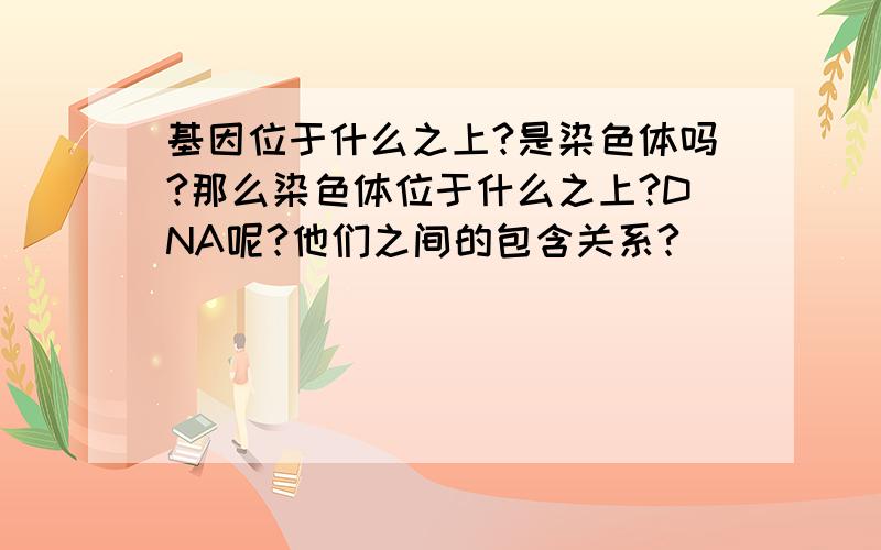 基因位于什么之上?是染色体吗?那么染色体位于什么之上?DNA呢?他们之间的包含关系?