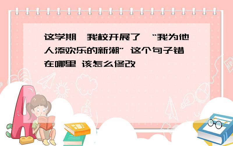 这学期,我校开展了,“我为他人添欢乐的新潮” 这个句子错在哪里 该怎么修改