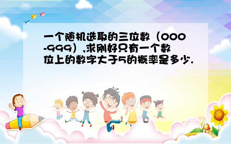 一个随机选取的三位数（000-999）,求刚好只有一个数位上的数字大于5的概率是多少.