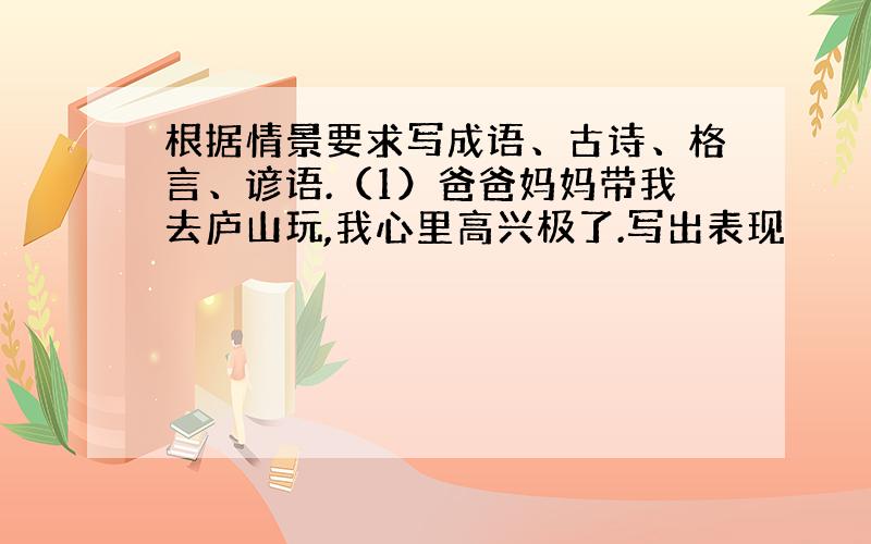 根据情景要求写成语、古诗、格言、谚语.（1）爸爸妈妈带我去庐山玩,我心里高兴极了.写出表现