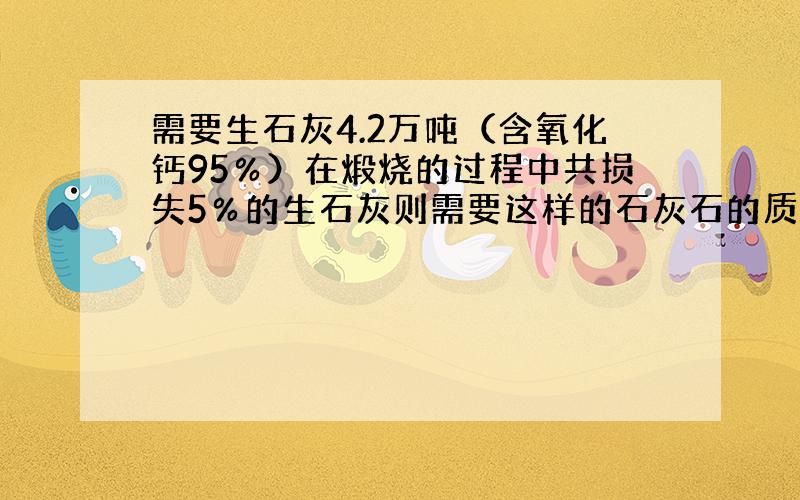 需要生石灰4.2万吨（含氧化钙95％）在煅烧的过程中共损失5％的生石灰则需要这样的石灰石的质量是