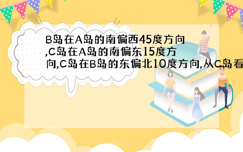 B岛在A岛的南偏西45度方向,C岛在A岛的南偏东15度方向,C岛在B岛的东偏北10度方向,从C岛看A.B两岛的视角角