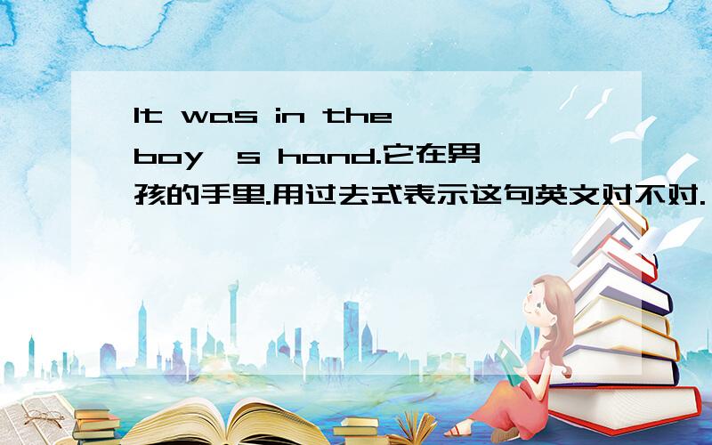 It was in the boy's hand.它在男孩的手里.用过去式表示这句英文对不对.