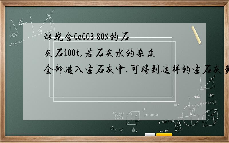 煅烧含CaCO3 80%的石灰石100t,若石灰水的杂质全部进入生石灰中,可得到这样的生石灰多少吨?