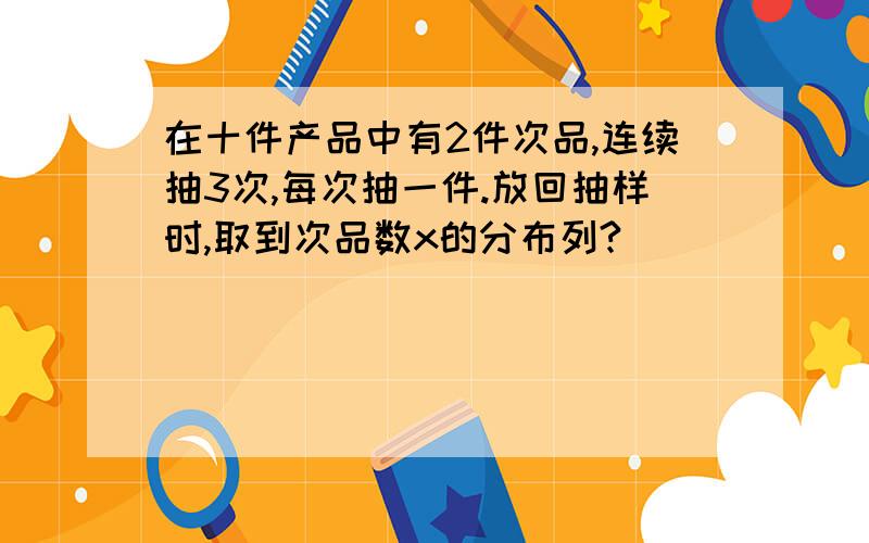 在十件产品中有2件次品,连续抽3次,每次抽一件.放回抽样时,取到次品数x的分布列?