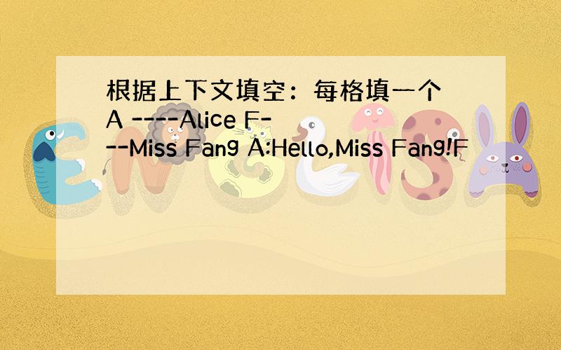 根据上下文填空：每格填一个 A ----Alice F---Miss Fang A:Hello,Miss Fang!F