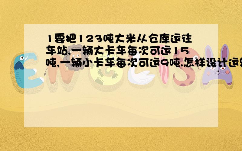 1要把123吨大米从仓库运往车站,一辆大卡车每次可运15吨,一辆小卡车每次可运9吨.怎样设计运输方案能使次数减少,且每次