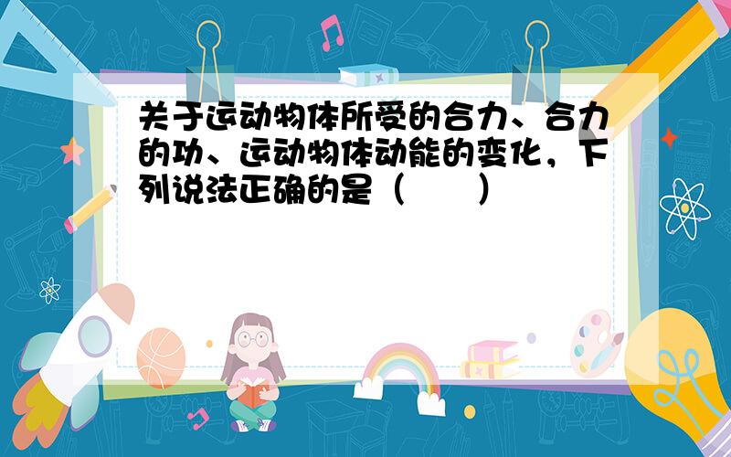 关于运动物体所受的合力、合力的功、运动物体动能的变化，下列说法正确的是（　　）