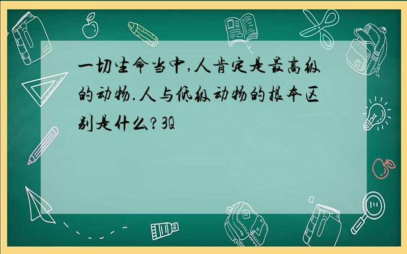 一切生命当中,人肯定是最高级的动物.人与低级动物的根本区别是什么?3Q