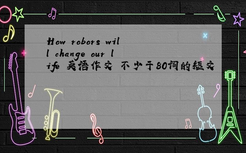 How robors will change our life 英语作文 不少于80词的短文