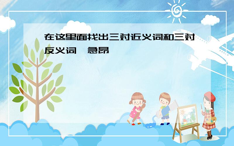 在这里面找出三对近义词和三对反义词,急昂