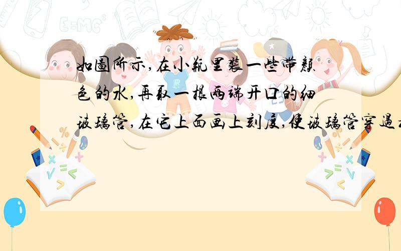 如图所示,在小瓶里装一些带颜色的水,再取一根两端开口的细玻璃管,在它上面画上刻度,使玻璃管穿过橡皮塞插入水中,从管子上端