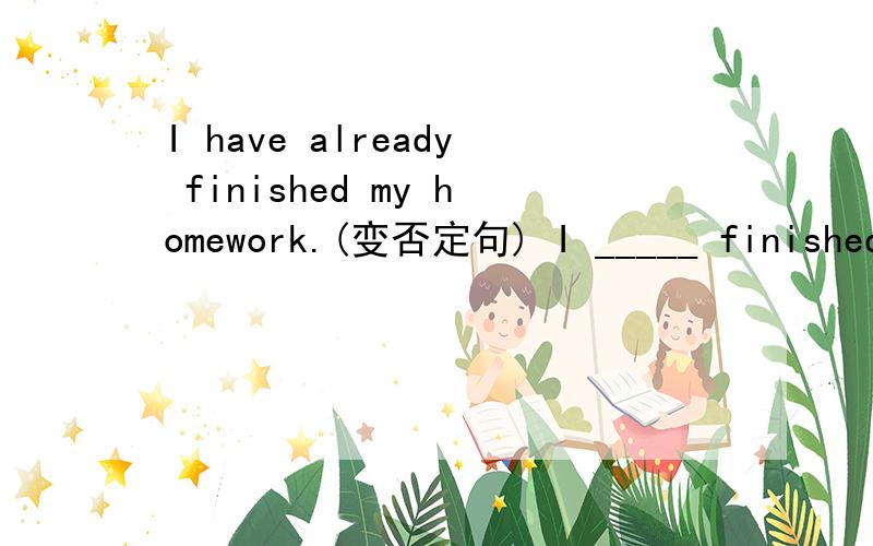 I have already finished my homework.(变否定句) I _____ finished