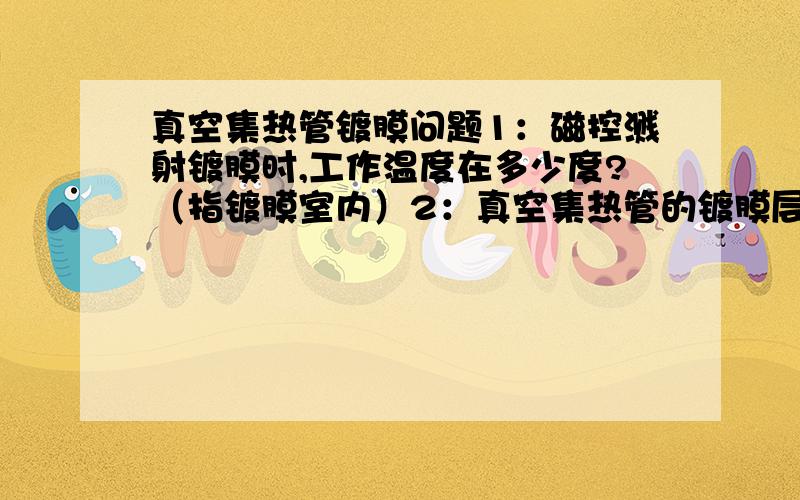 真空集热管镀膜问题1：磁控溅射镀膜时,工作温度在多少度?（指镀膜室内）2：真空集热管的镀膜层怎么分类的?（注：由里到外是