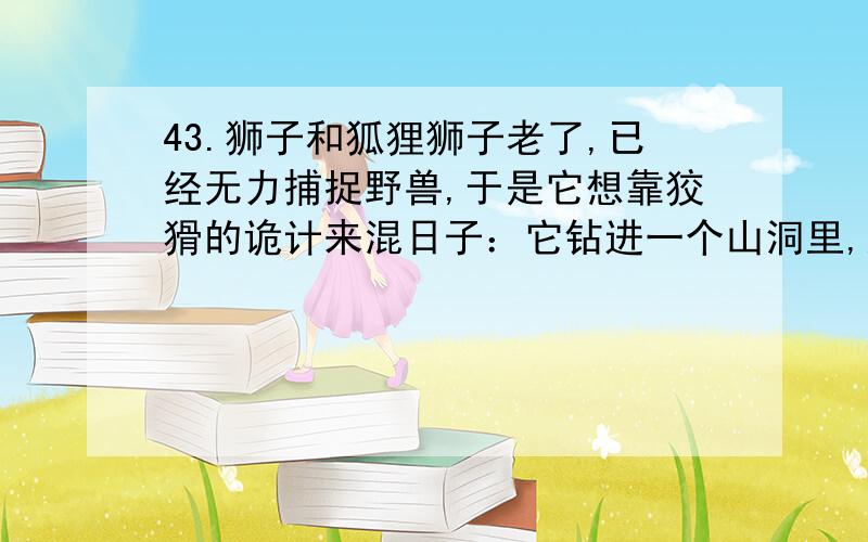 43.狮子和狐狸狮子老了,已经无力捕捉野兽,于是它想靠狡猾的诡计来混日子：它钻进一个山洞里,躺着装起病来.许多野兽到洞里