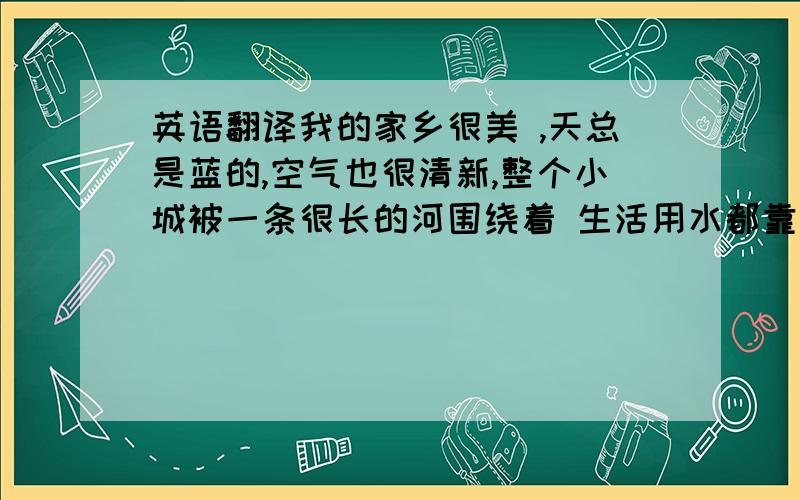 英语翻译我的家乡很美 ,天总是蓝的,空气也很清新,整个小城被一条很长的河围绕着 生活用水都靠这条河了 在家乡时我经常跟好