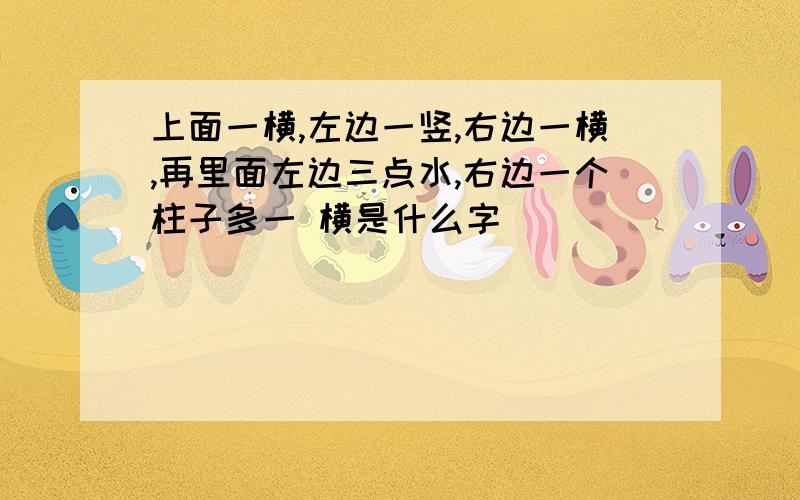 上面一横,左边一竖,右边一横,再里面左边三点水,右边一个柱子多一 横是什么字