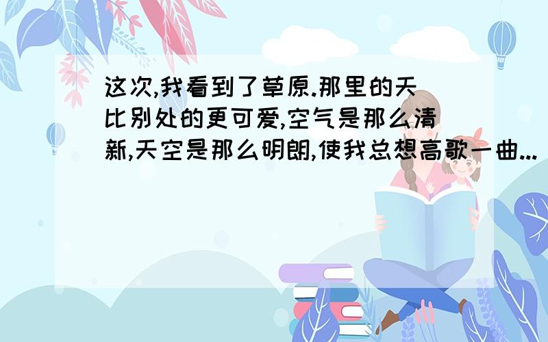 这次,我看到了草原.那里的天比别处的更可爱,空气是那么清新,天空是那么明朗,使我总想高歌一曲...