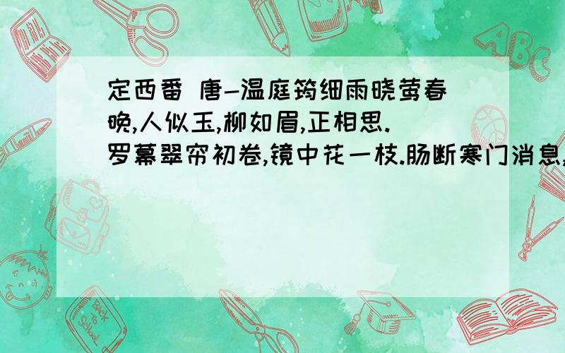 定西番 唐-温庭筠细雨晓莺春晚,人似玉,柳如眉,正相思.罗幕翠帘初卷,镜中花一枝.肠断寒门消息,雁来稀.定西番 唐-牛峤