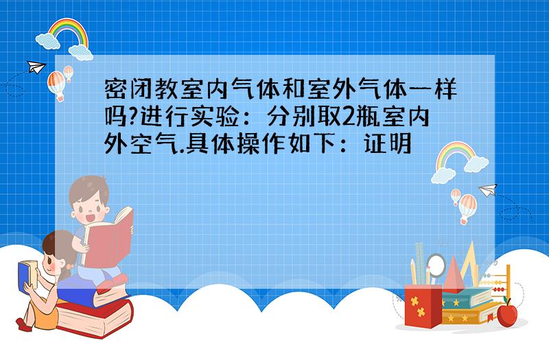 密闭教室内气体和室外气体一样吗?进行实验：分别取2瓶室内外空气.具体操作如下：证明