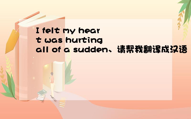 I felt my heart was hurting all of a sudden、请帮我翻译成汉语