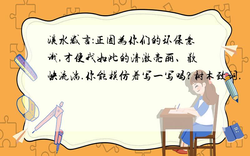 溪水感言：正因为你们的环保意识,才使我如此的清澈亮丽、欢快流淌.你能模仿着写一写吗?树木致词.