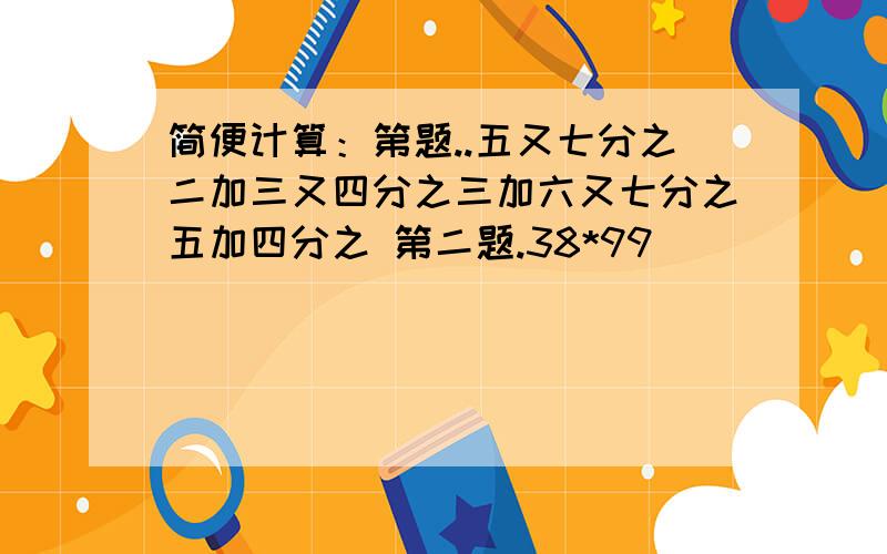 简便计算：第题..五又七分之二加三又四分之三加六又七分之五加四分之 第二题.38*99