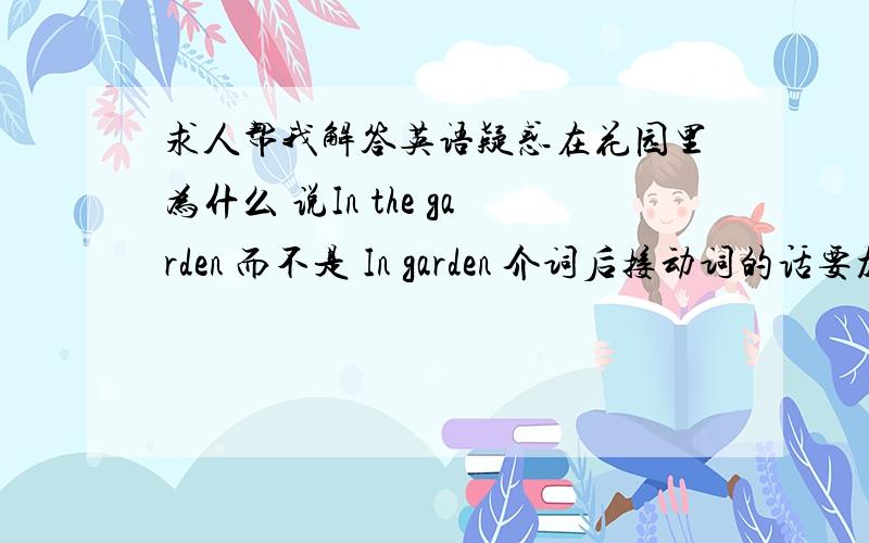 求人帮我解答英语疑惑在花园里为什么 说In the garden 而不是 In garden 介词后接动词的话要加ing