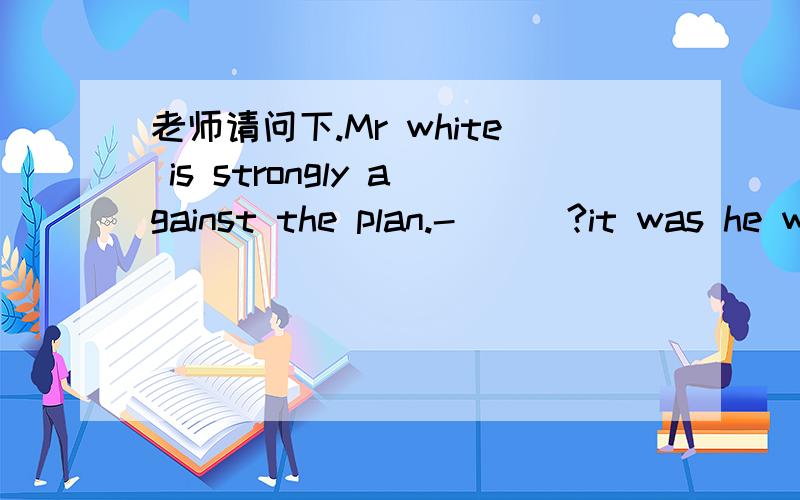 老师请问下.Mr white is strongly against the plan.-___?it was he w