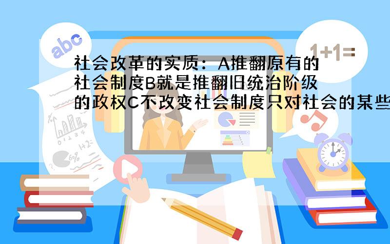 社会改革的实质：A推翻原有的社会制度B就是推翻旧统治阶级的政权C不改变社会制度只对社会的某些体制进行改善和革新D推翻原社