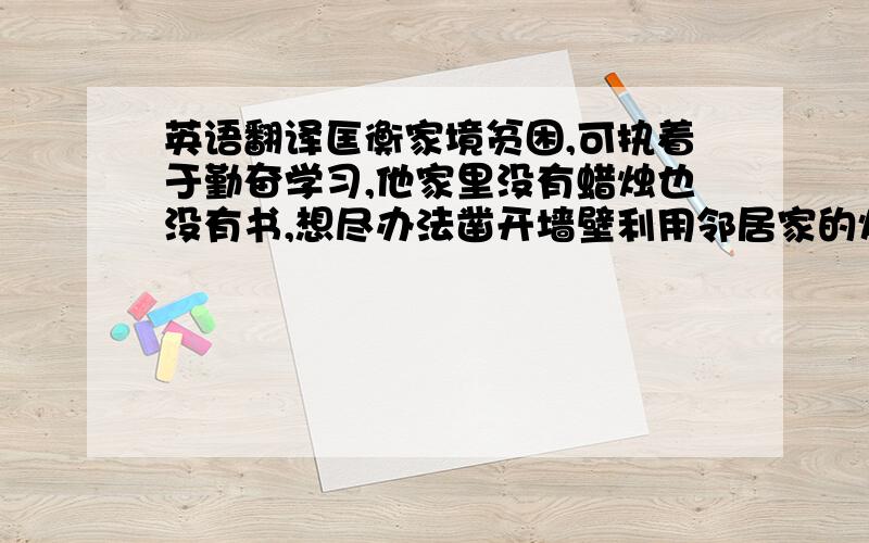 英语翻译匡衡家境贫困,可执着于勤奋学习,他家里没有蜡烛也没有书,想尽办法凿开墙壁利用邻居家的灯光读书.他为了可以读到更多