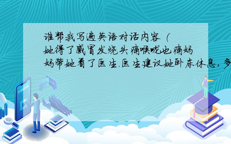 谁帮我写遍英语对话内容 （ 她得了感冒发烧头痛喉咙也痛妈妈带她看了医生.医生建议她卧床休息,多喝水,吃些新鲜的蔬菜和水果