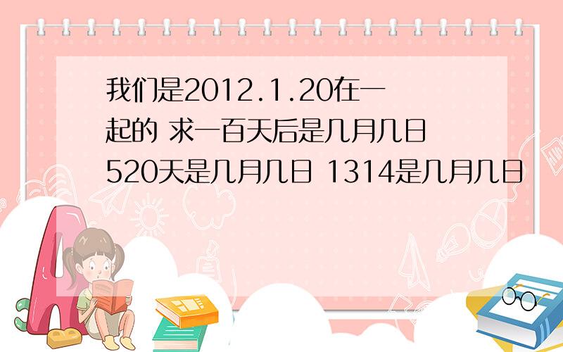 我们是2012.1.20在一起的 求一百天后是几月几日 520天是几月几日 1314是几月几日