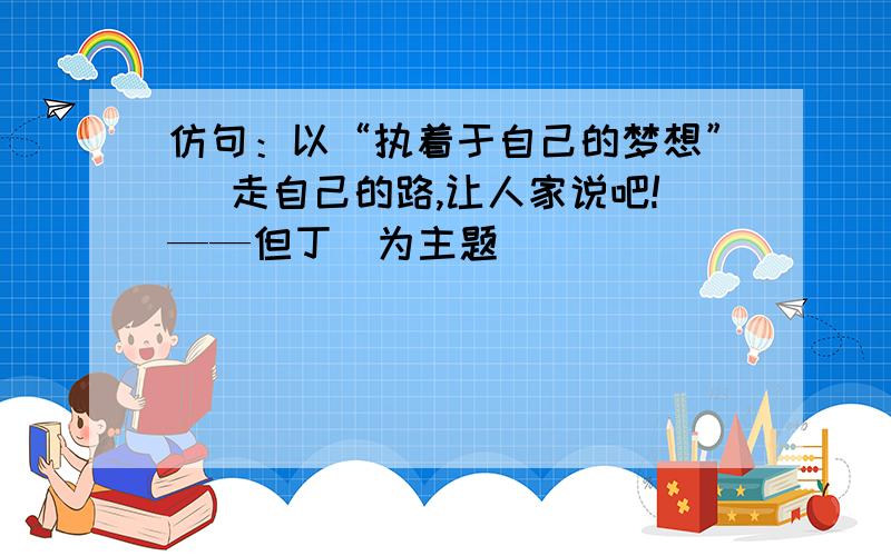 仿句：以“执着于自己的梦想”（ 走自己的路,让人家说吧!——但丁）为主题