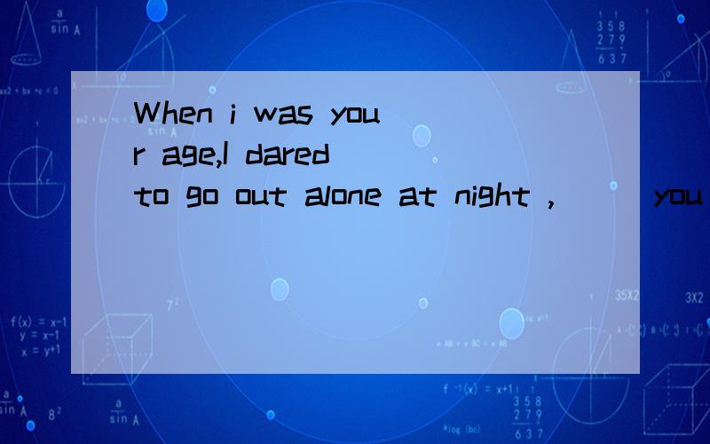 When i was your age,I dared to go out alone at night ,___you