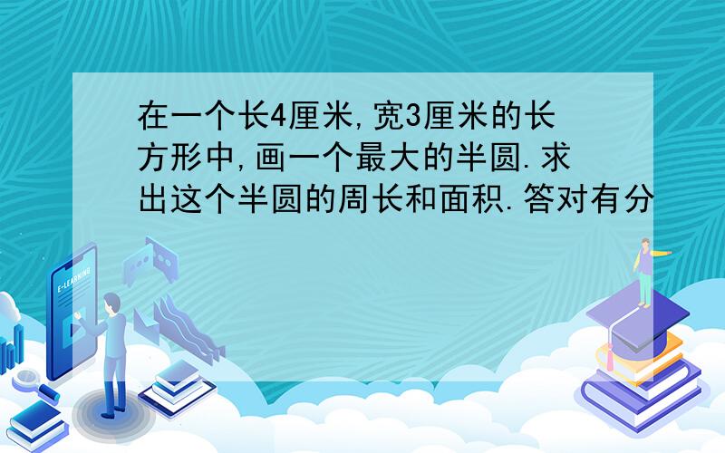 在一个长4厘米,宽3厘米的长方形中,画一个最大的半圆.求出这个半圆的周长和面积.答对有分