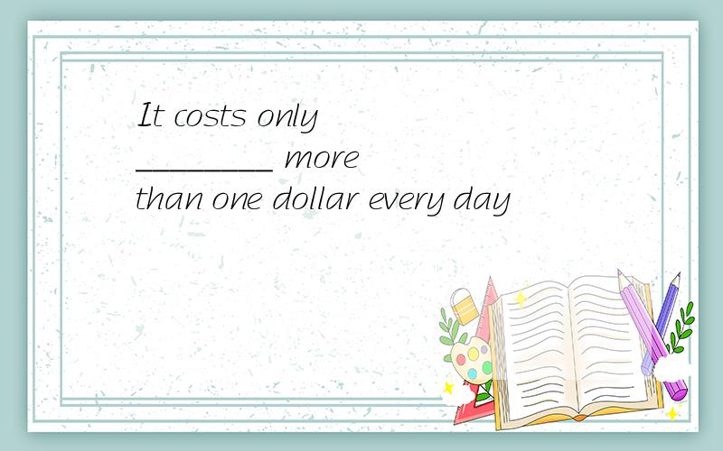 It costs only ________ more than one dollar every day