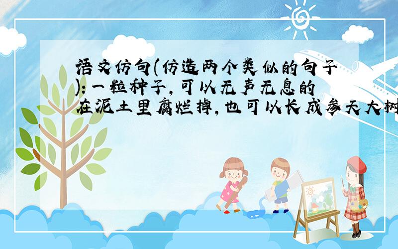 语文仿句(仿造两个类似的句子):一粒种子,可以无声无息的在泥土里腐烂掉,也可以长成参天大树 (快哦,有好评(⊙o⊙)哦)