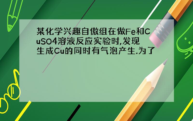 某化学兴趣自傲组在做Fe和CuSO4溶液反应实验时,发现生成Cu的同时有气泡产生.为了