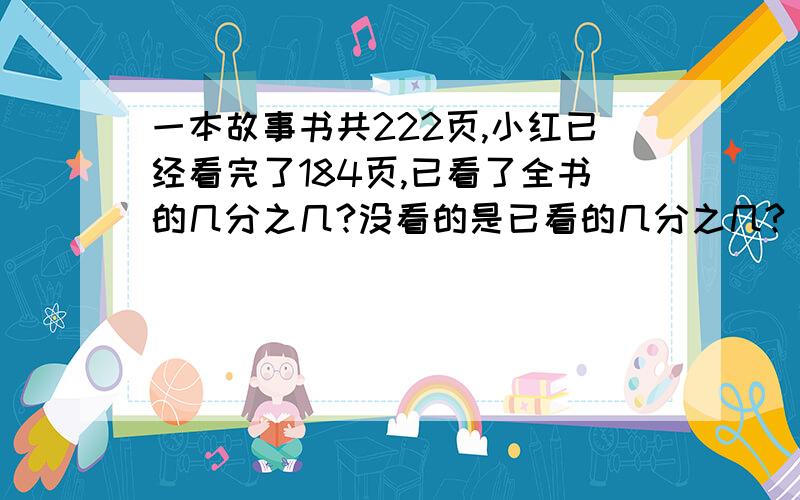 一本故事书共222页,小红已经看完了184页,已看了全书的几分之几?没看的是已看的几分之几?