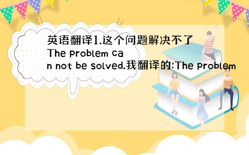 英语翻译1.这个问题解决不了The problem can not be solved.我翻译的:The problem