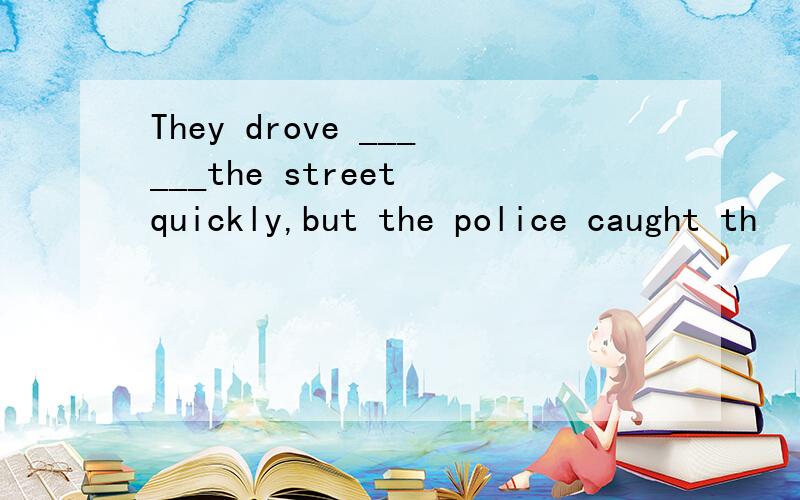 They drove ______the street quickly,but the police caught th