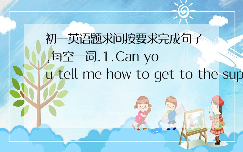 初一英语题求问按要求完成句子,每空一词.1.Can you tell me how to get to the supe