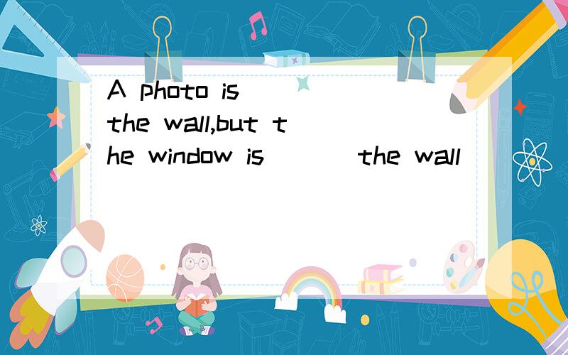 A photo is ( )the wall,but the window is ( ) the wall