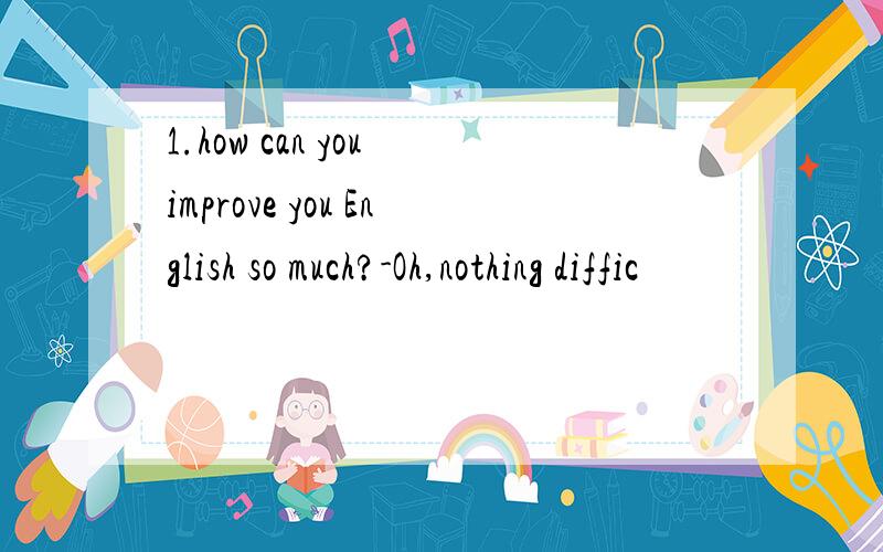 1.how can you improve you English so much?-Oh,nothing diffic