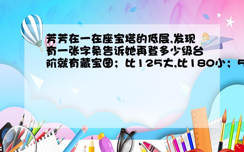 芳芳在一在座宝塔的低层,发现有一张字条告诉她再登多少级台阶就有藏宝图；比125大,比180小；5个5个的数