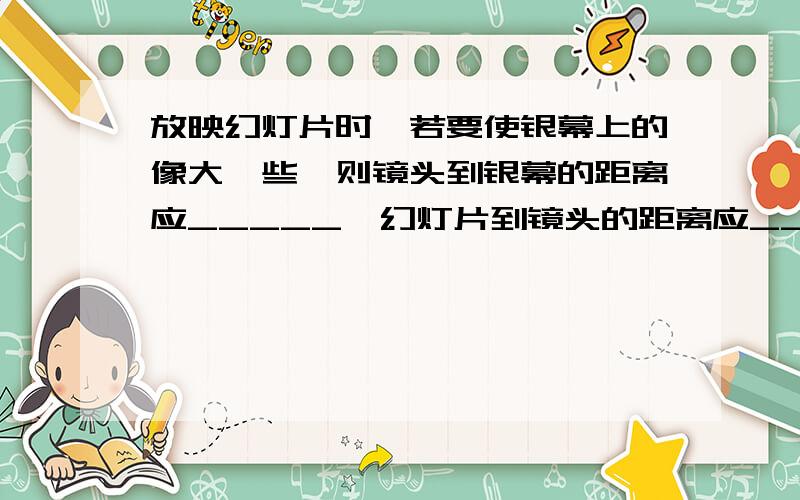 放映幻灯片时,若要使银幕上的像大一些,则镜头到银幕的距离应_____,幻灯片到镜头的距离应____.