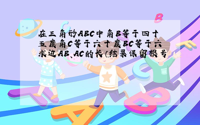 在三角形ABC中角B等于四十五度角C等于六十度BC等于六求边AB、AC的长（结果保留根号