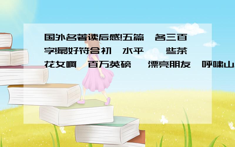 国外名著读后感!五篇,各三百字!最好符合初一水平,一些茶花女啊,百万英磅 ,漂亮朋友,呼啸山庄,飘,傲慢与偏见,都行!